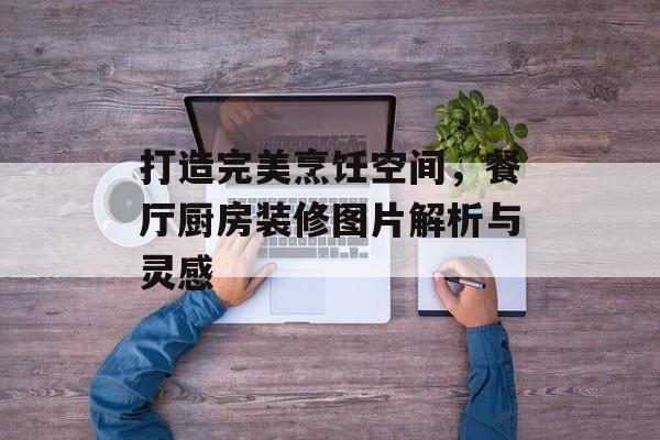 打造完美烹饪空间，餐厅厨房装修图片解析与灵感