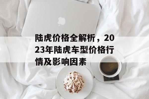 陆虎价格全解析，2023年陆虎车型价格行情及影响因素
