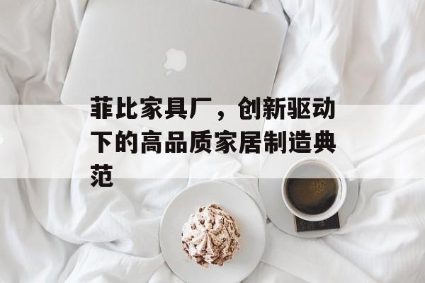菲比家具厂，创新驱动下的高品质家居制造典范
