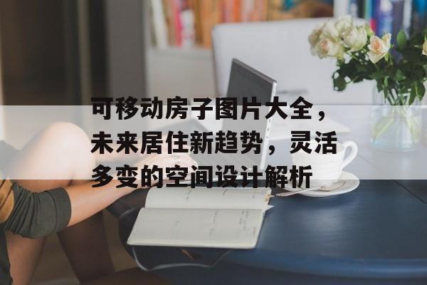 可移动房子图片大全，未来居住新趋势，灵活多变的空间设计解析