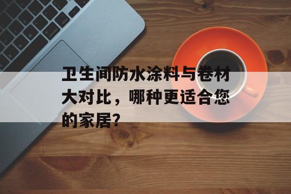卫生间防水涂料与卷材大对比，哪种更适合您的家居？