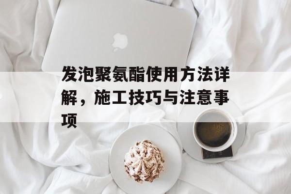 发泡聚氨酯使用方法详解，施工技巧与注意事项