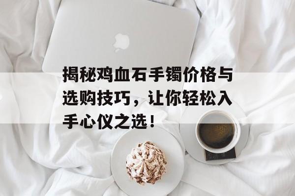 揭秘鸡血石手镯价格与选购技巧，让你轻松入手心仪之选！