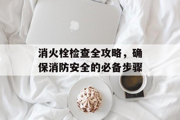 消火栓检查全攻略，确保消防安全的必备步骤