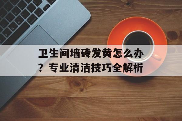 卫生间墙砖发黄怎么办？专业清洁技巧全解析