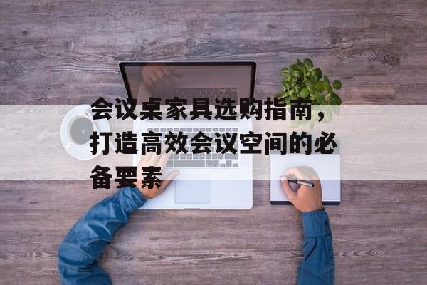 会议桌家具选购指南，打造高效会议空间的必备要素