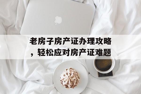 老房子房产证办理攻略，轻松应对房产证难题