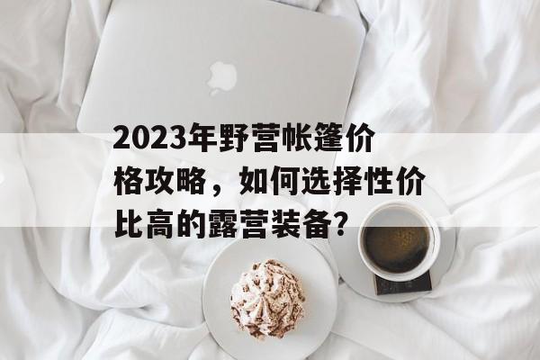 2023年野营帐篷价格攻略，如何选择性价比高的露营装备？