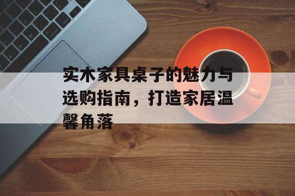 实木家具桌子的魅力与选购指南，打造家居温馨角落