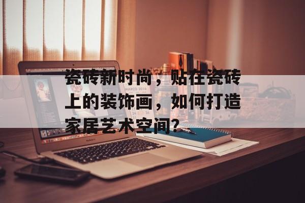 瓷砖新时尚，贴在瓷砖上的装饰画，如何打造家居艺术空间？