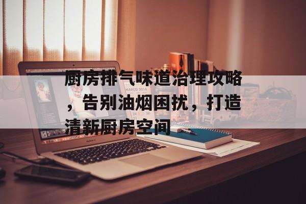厨房排气味道治理攻略，告别油烟困扰，打造清新厨房空间