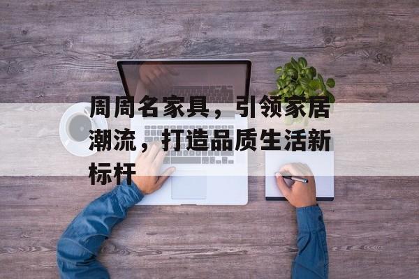 周周名家具，引领家居潮流，打造品质生活新标杆