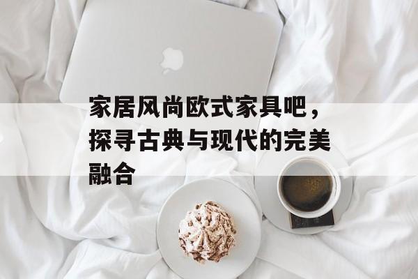 家居风尚欧式家具吧，探寻古典与现代的完美融合