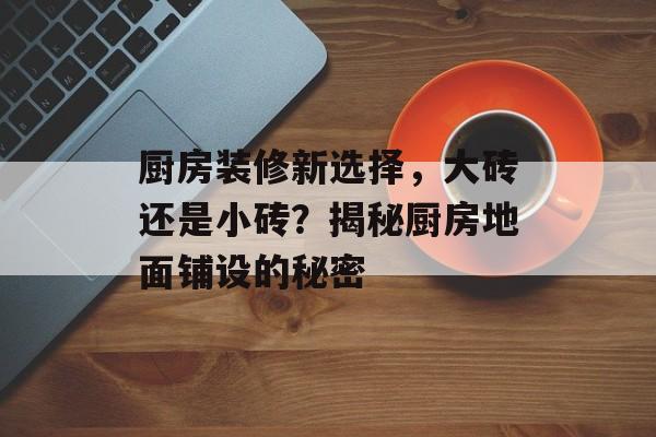 厨房装修新选择，大砖还是小砖？揭秘厨房地面铺设的秘密