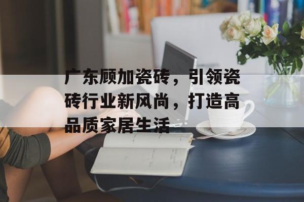 广东顾加瓷砖，引领瓷砖行业新风尚，打造高品质家居生活