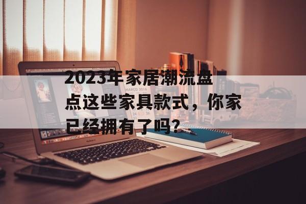 2023年家居潮流盘点这些家具款式，你家已经拥有了吗？