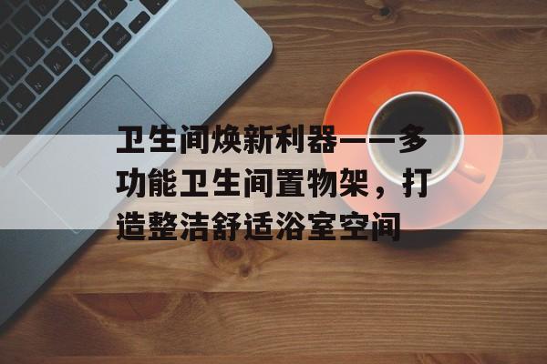 卫生间焕新利器——多功能卫生间置物架，打造整洁舒适浴室空间