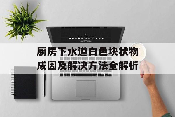 厨房下水道白色块状物成因及解决方法全解析