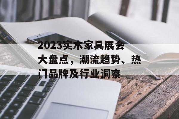 2023实木家具展会大盘点，潮流趋势、热门品牌及行业洞察