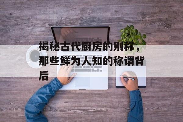 揭秘古代厨房的别称，那些鲜为人知的称谓背后