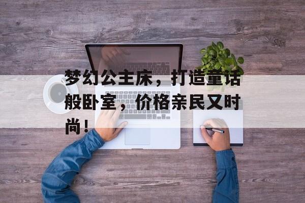 梦幻公主床，打造童话般卧室，价格亲民又时尚！