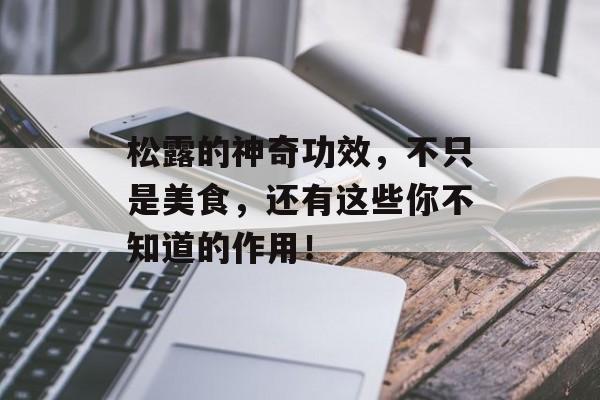 松露的神奇功效，不只是美食，还有这些你不知道的作用！