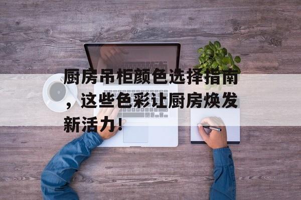 厨房吊柜颜色选择指南，这些色彩让厨房焕发新活力！