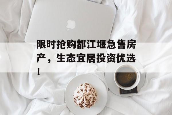 限时抢购都江堰急售房产，生态宜居投资优选！