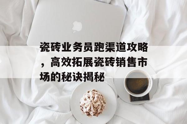 瓷砖业务员跑渠道攻略，高效拓展瓷砖销售市场的秘诀揭秘