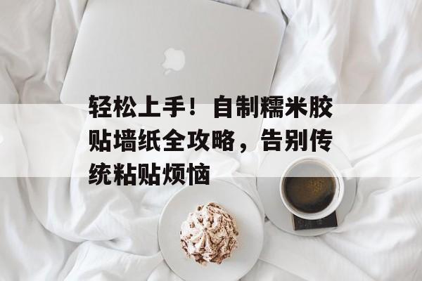 轻松上手！自制糯米胶贴墙纸全攻略，告别传统粘贴烦恼