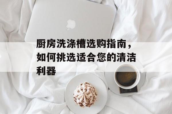 厨房洗涤槽选购指南，如何挑选适合您的清洁利器