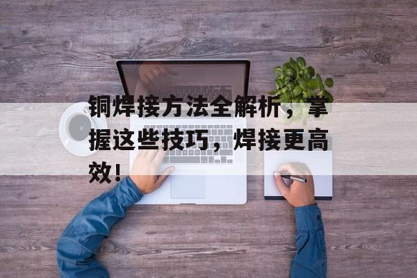 铜焊接方法全解析，掌握这些技巧，焊接更高效！
