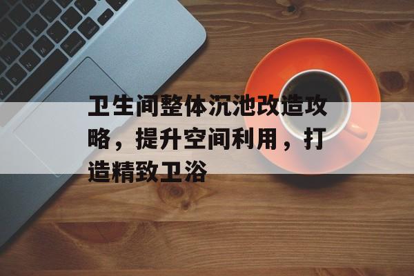 卫生间整体沉池改造攻略，提升空间利用，打造精致卫浴