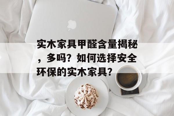 实木家具甲醛含量揭秘，多吗？如何选择安全环保的实木家具？