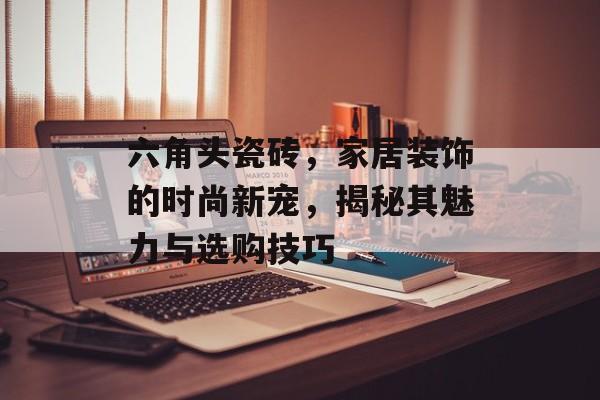 六角头瓷砖，家居装饰的时尚新宠，揭秘其魅力与选购技巧
