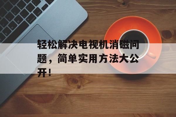 轻松解决电视机消磁问题，简单实用方法大公开！