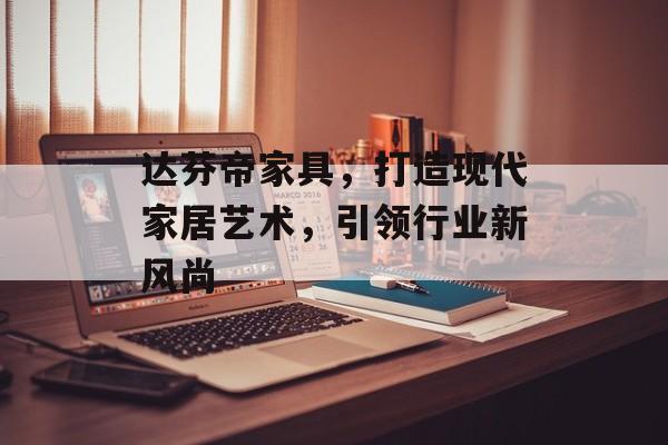 达芬帝家具，打造现代家居艺术，引领行业新风尚