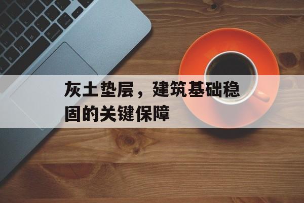 灰土垫层，建筑基础稳固的关键保障