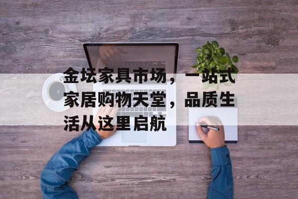 金坛家具市场，一站式家居购物天堂，品质生活从这里启航