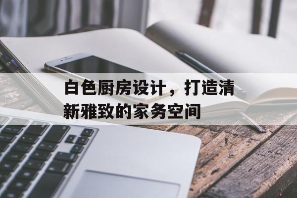 白色厨房设计，打造清新雅致的家务空间