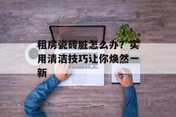 租房瓷砖脏怎么办？实用清洁技巧让你焕然一新