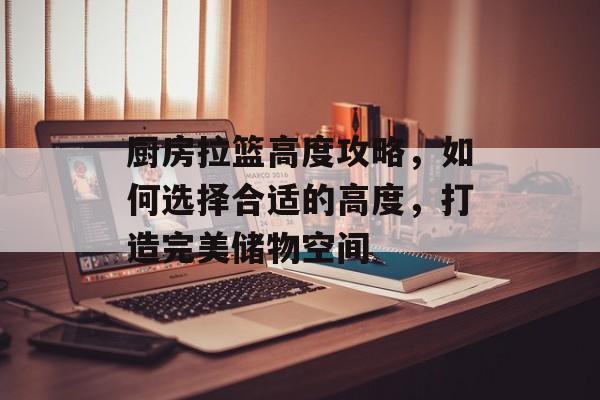 厨房拉篮高度攻略，如何选择合适的高度，打造完美储物空间
