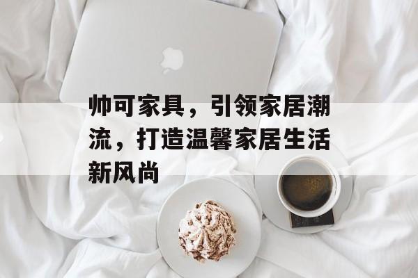 帅可家具，引领家居潮流，打造温馨家居生活新风尚