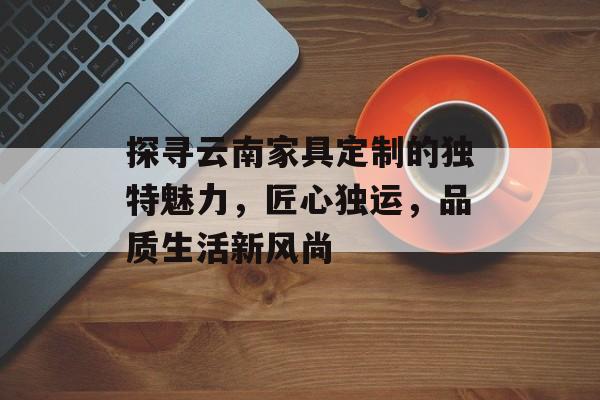 探寻云南家具定制的独特魅力，匠心独运，品质生活新风尚