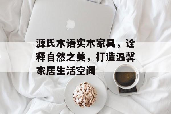 源氏木语实木家具，诠释自然之美，打造温馨家居生活空间