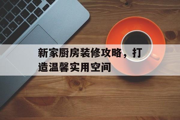 新家厨房装修攻略，打造温馨实用空间