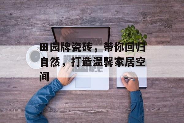 田园牌瓷砖，带你回归自然，打造温馨家居空间