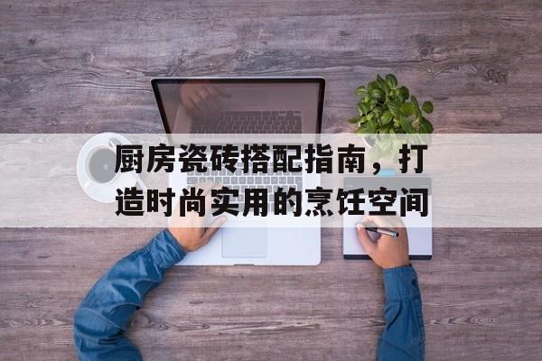 厨房瓷砖搭配指南，打造时尚实用的烹饪空间