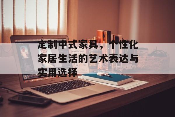 定制中式家具，个性化家居生活的艺术表达与实用选择