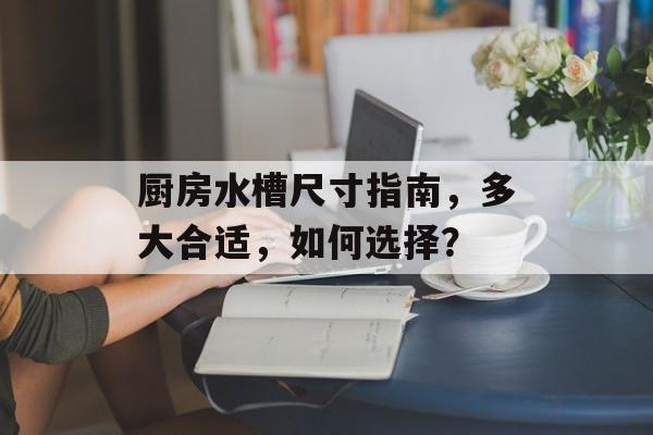 厨房水槽尺寸指南，多大合适，如何选择？